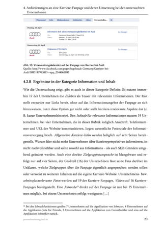 4. Anforderungen an eine Karriere-Fanpage und deren Umsetzung bei den untersuchten
Unternehmen

Abb. 13: Veranstaltungskalender auf der Fanpage von Karriee bei Audi
Quelle: http://www.facebook.com/pages/Ingolstadt-Germany/Karriere-beiAudi/308318799381?v=app_2344061033

4.2.8 Ergebnisse in der Kategorie Information und Inhalt
Wie die Untersuchung zeigt, gibt es auch in dieser Kategorie Defizite. So nutzen immerhin 17 der Unternehmen die Infobox als Teaser mit relevanten Informationen. Der Rest
stellt entweder nur Links bereit, ohne auf das Informationsangebot der Fanpage an sich
hinzuweisen, nutzt diese Option gar nicht oder stellt karriere-irrelevante Aspekte dar (z.
B. kurze Unternehmenshistorie). Den Infotab für relevante Informationen nutzen 19 Unternehmen, bei vier Unternehmen, die in dieser Rubrik lediglich Anschrift, Telefonnummer und URL der Website kommunizieren, liegen wesentliche Potenziale der Informationsversorgung brach. Allgemeine Karriere-Infos werden lediglich auf acht Seiten bereitgestellt. Warum hier nicht mehr Unternehmen über Karriereperspektiven informieren, ist
nicht nachvollziehbar und sollte sowohl aus Informations – als auch SEO-Gründen umgehend geändert werden. Auch eine direkte Zielgruppenansprache ist Mangelware und erfolgt nur auf vier Seiten, der Großteil (16) der Unternehmen lässt seine Fans darüber im
Unklaren, welche Zielgruppen über die Fanpage eigentlich angesprochen werden sollen
oder verweist zu weiteren Inhalten auf die eigene Karriere-Website. Unternehmens- bzw.
arbeitsplatzrelevante Fotos werden auf 19 der Karriere-Fanpages, Videos auf 16 KarriereFanpages bereitgestellt. Eine Jobsuche23 direkt auf der Fanpage ist nur bei 15 Unternehmen möglich, bei einem Unternehmen erfolgt wenigstens […]

23

Bei der Jobsuchfunktionen greifen 7 Unternehmen auf die Applikation von Jobstairs, 4 Unternehmen auf
die Applikation Jobs for Friends, 3 Unternehmen auf die Applikation von Careerbuilder und eins auf die
Applikation Jobstriker zurück.

personalmarketing2null.de

23

 