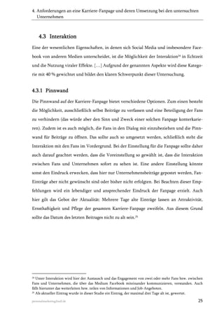 4. Anforderungen an eine Karriere-Fanpage und deren Umsetzung bei den untersuchten
Unternehmen

4.3 Interaktion
Eine der wesentlichen Eigenschaften, in denen sich Social Media und insbesondere Facebook von anderen Medien unterscheidet, ist die Möglichkeit der Interaktion24 in Echtzeit
und die Nutzung viraler Effekte. […] Aufgrund der genannten Aspekte wird diese Kategorie mit 40 % gewichtet und bildet den klaren Schwerpunkt dieser Untersuchung.

4.3.1 Pinnwand
Die Pinnwand auf der Karriere-Fanpage bietet verschiedene Optionen. Zum einen besteht
die Möglichkeit, ausschließlich selbst Beiträge zu verfassen und eine Beteiligung der Fans
zu verhindern (das würde aber den Sinn und Zweck einer solchen Fanpage konterkarieren). Zudem ist es auch möglich, die Fans in den Dialog mit einzubeziehen und die Pinnwand für Beiträge zu öffnen. Das sollte auch so umgesetzt werden, schließlich steht die
Interaktion mit den Fans im Vordergrund. Bei der Einstellung für die Fanpage sollte daher
auch darauf geachtet werden, dass die Voreinstellung so gewählt ist, dass die Interaktion
zwischen Fans und Unternehmen sofort zu sehen ist. Eine andere Einstellung könnte
sonst den Eindruck erwecken, dass hier nur Unternehmensbeiträge gepostet werden, FanEinträge aber nicht gewünscht sind oder bisher nicht erfolgten. Bei Beachten dieser Empfehlungen wird ein lebendiger und ansprechender Eindruck der Fanpage erzielt. Auch
hier gilt das Gebot der Aktualität: Mehrere Tage alte Einträge lassen an Attraktivität,
Ernsthaftigkeit und Pflege der gesamten Karriere-Fanpage zweifeln. Aus diesem Grund
sollte das Datum des letzten Beitrages nicht zu alt sein.25

24

Unter Interaktion wird hier der Austausch und das Engagement von zwei oder mehr Fans bzw. zwischen
Fans und Unternehmen, die über das Medium Facebook miteinander kommunizieren, verstanden. Auch
fällt hierunter das weiterleiten bzw. teilen von Informationen und Job-Angeboten.
25 Als aktueller Eintrag wurde in dieser Studie ein Eintrag, der maximal drei Tage alt ist, gewertet.
personalmarketing2null.de

25

 