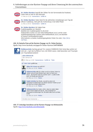 4. Anforderungen an eine Karriere-Fanpage und deren Umsetzung bei den untersuchten
Unternehmen

Abb. 16: Statische Posts auf der Karriere-Fanpage von Dr. Oetker Karriere
Quelle: http://www.facebook.com/pages/Dr-Oetker-Karriere/164974003650

Abb. 17: Lebendige Interaktion auf der Karriere-Fanpage von RobinsonJobs
Quelle: http://www.facebook.com/robinsonjobs

personalmarketing2null.de

26

 