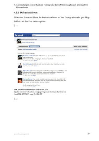 4. Anforderungen an eine Karriere-Fanpage und deren Umsetzung bei den untersuchten
Unternehmen

4.3.2 Diskussionsforum
Neben der Pinnwand bietet das Diskussionsforum auf der Fanpage eine sehr gute Möglichkeit, mit den Fans zu interagieren.
[…]

Abb. 18: Diskussionsforum auf Karriere bei Audi
Quelle: http://www.facebook.com/pages/Ingolstadt-Germany/Karriere-beiAudi/308318799381?v=app_2344061033

[…]

personalmarketing2null.de

27

 