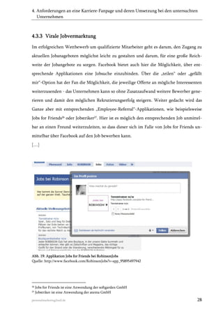 4. Anforderungen an eine Karriere-Fanpage und deren Umsetzung bei den untersuchten
Unternehmen

4.3.3 Virale Jobvermarktung
Im erfolgreichen Wettbewerb um qualifizierte Mitarbeiter geht es darum, den Zugang zu
aktuellen Jobanageboten möglichst leicht zu gestalten und darum, für eine große Reichweite der Jobangebote zu sorgen. Facebook bietet auch hier die Möglichkeit, über entsprechende Applikationen eine Jobsuche einzubinden. Über die „teilen“ oder „gefällt
mir“-Option hat der Fan die Möglichkeit, die jeweilige Offerte an mögliche Interessenten
weiterzusenden - das Unternehmen kann so ohne Zusatzaufwand weitere Bewerber generieren und damit den möglichen Rekrutierungserfolg steigern. Weiter gedacht wird das
Ganze aber mit entsprechenden „Employee-Referral“-Applikationen, wie beispielsweise
Jobs for Friends26 oder Jobstriker27. Hier ist es möglich den entsprechenden Job unmittelbar an einen Freund weiterzuleiten, so dass dieser sich im Falle von Jobs for Friends unmittelbar über Facebook auf den Job bewerben kann.
[…]

Abb. 19: Applikation Jobs for Friends bei RobinsonJobs
Quelle: http://www.facebook.com/RobinsonJobs?v=app_95895497942

26
27

Jobs for Friends ist eine Anwendung der softgarden GmbH
Jobstriker ist eine Anwendung der atenta GmbH

personalmarketing2null.de

28

 