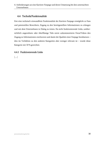 4. Anforderungen an eine Karriere-Fanpage und deren Umsetzung bei den untersuchten
Unternehmen

4.4 Technik/Funktionalität
Erst eine technisch einwandfreie Funktionalität der Karriere-Fanpage ermöglicht es Fans
und potenziellen Bewerbern, Zugang zu den bereitgestellten Informationen zu erlangen
und mit dem Unternehmen in Dialog zu treten. Da nicht funktionierende Links, unübersichtlich angeordnete oder überflüssige Tabs sowie unkommentierte Fotos/Videos den
Zugang zu Informationen erschweren und damit die Qualität einer Fanpage herabsetzen –
dies im Verhältnis zu den anderen Kategorien aber weniger relevant ist – wurde diese
Kategorie mit 10 % gewichtet.

4.4.1 Funktionierende Links
[…]

personalmarketing2null.de

30

 