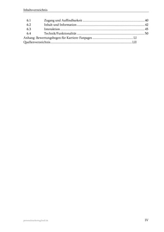 Inhaltsverzeichnis
6.1
Zugang und Auffindbarkeit ........................................................................... 40
6.2
Inhalt und Information .................................................................................. 42
6.3
Interaktion ...................................................................................................... 45
6.4
Technik/Funktionalität .................................................................................. 50
Anhang: Bewertungsbogen für Karriere-Fanpages ................................................. LI
Quellenverzeichnis ................................................................................................... LII

personalmarketing2null.de

IV

 