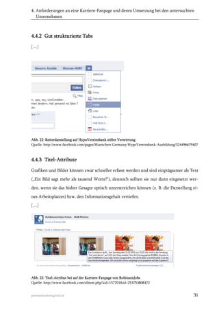 4. Anforderungen an eine Karriere-Fanpage und deren Umsetzung bei den untersuchten
Unternehmen

4.4.2 Gut strukturierte Tabs
[…]

Abb. 22: Reiterdarstellung auf HypoVereinsbank stiftet Verwirrung
Quelle: http://www.facebook.com/pages/Muenchen-Germany/HypoVereinsbank-Ausbildung/324496679407

4.4.3 Titel-Attribute
Grafiken und Bilder können zwar schneller erfasst werden und sind einprägsamer als Text
(„Ein Bild sagt mehr als tausend Worte!“), dennoch sollten sie nur dann eingesetzt werden, wenn sie das bisher Gesagte optisch unterstreichen können (z. B. die Darstellung eines Arbeitsplatzes) bzw. den Informationsgehalt vertiefen.
[…]

Abb. 22: Titel-Attribut bei auf der Karriere-Fanpage von RobinsonJobs
Quelle: http://www.facebook.com/album.php?aid=157701&id=253753808472

personalmarketing2null.de

31

 