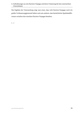 4. Anforderungen an eine Karriere-Fanpage und deren Umsetzung bei den untersuchten
Unternehmen
Das Ergebnis der Untersuchung zeigt zum einen, dass viele Karriere-Fanpages noch ein
großes Verbesserungspotenzial haben und zum anderen, dass beträchtliche Qualitätsdifferenzen zwischen den einzelnen Karriere-Fanpages bestehen.

[…]

personalmarketing2null.de

34

 