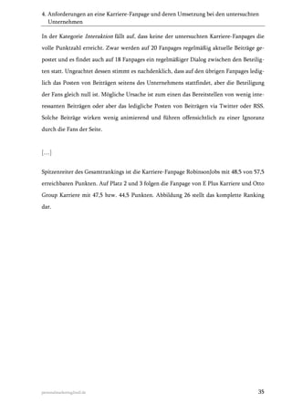 4. Anforderungen an eine Karriere-Fanpage und deren Umsetzung bei den untersuchten
Unternehmen
In der Kategorie Interaktion fällt auf, dass keine der untersuchten Karriere-Fanpages die
volle Punktzahl erreicht. Zwar werden auf 20 Fanpages regelmäßig aktuelle Beiträge gepostet und es findet auch auf 18 Fanpages ein regelmäßiger Dialog zwischen den Beteiligten statt. Ungeachtet dessen stimmt es nachdenklich, dass auf den übrigen Fanpages lediglich das Posten von Beiträgen seitens des Unternehmens stattfindet, aber die Beteiligung
der Fans gleich null ist. Mögliche Ursache ist zum einen das Bereitstellen von wenig interessanten Beiträgen oder aber das ledigliche Posten von Beiträgen via Twitter oder RSS.
Solche Beiträge wirken wenig animierend und führen offensichtlich zu einer Ignoranz
durch die Fans der Seite.

[…]
Spitzenreiter des Gesamtrankings ist die Karriere-Fanpage RobinsonJobs mit 48,5 von 57,5
erreichbaren Punkten. Auf Platz 2 und 3 folgen die Fanpage von E Plus Karriere und Otto
Group Karriere mit 47,5 bzw. 44,5 Punkten. Abbildung 26 stellt das komplette Ranking
dar.

personalmarketing2null.de

35

 