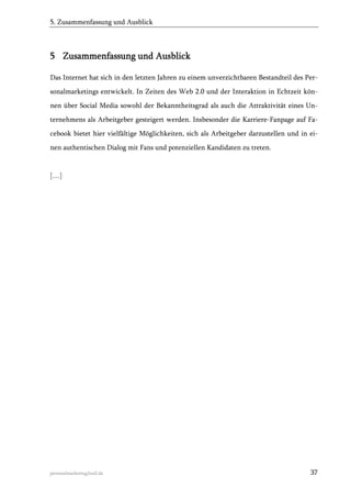 5. Zusammenfassung und Ausblick

5 Zusammenfassung und Ausblick
Das Internet hat sich in den letzten Jahren zu einem unverzichtbaren Bestandteil des Personalmarketings entwickelt. In Zeiten des Web 2.0 und der Interaktion in Echtzeit können über Social Media sowohl der Bekanntheitsgrad als auch die Attraktivität eines Unternehmens als Arbeitgeber gesteigert werden. Insbesonder die Karriere-Fanpage auf Facebook bietet hier vielfältige Möglichkeiten, sich als Arbeitgeber darzustellen und in einen authentischen Dialog mit Fans und potenziellen Kandidaten zu treten.

[…]

personalmarketing2null.de

37

 