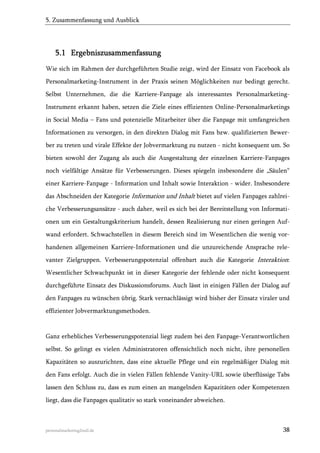 5. Zusammenfassung und Ausblick

5.1 Ergebniszusammenfassung
Wie sich im Rahmen der durchgeführten Studie zeigt, wird der Einsatz von Facebook als
Personalmarketing-Instrument in der Praxis seinen Möglichkeiten nur bedingt gerecht.
Selbst Unternehmen, die die Karriere-Fanpage als interessantes PersonalmarketingInstrument erkannt haben, setzen die Ziele eines effizienten Online-Personalmarketings
in Social Media – Fans und potenzielle Mitarbeiter über die Fanpage mit umfangreichen
Informationen zu versorgen, in den direkten Dialog mit Fans bzw. qualifizierten Bewerber zu treten und virale Effekte der Jobvermarktung zu nutzen - nicht konsequent um. So
bieten sowohl der Zugang als auch die Ausgestaltung der einzelnen Karriere-Fanpages
noch vielfältige Ansätze für Verbesserungen. Dieses spiegeln insbesondere die „Säulen“
einer Karriere-Fanpage - Information und Inhalt sowie Interaktion - wider. Insbesondere
das Abschneiden der Kategorie Information und Inhalt bietet auf vielen Fanpages zahlreiche Verbesserungsansätze - auch daher, weil es sich bei der Bereitstellung von Informationen um ein Gestaltungskriterium handelt, dessen Realisierung nur einen geringen Aufwand erfordert. Schwachstellen in diesem Bereich sind im Wesentlichen die wenig vorhandenen allgemeinen Karriere-Informationen und die unzureichende Ansprache relevanter Zielgruppen. Verbesserungspotenzial offenbart auch die Kategorie Interaktion:
Wesentlicher Schwachpunkt ist in dieser Kategorie der fehlende oder nicht konsequent
durchgeführte Einsatz des Diskussionsforums. Auch lässt in einigen Fällen der Dialog auf
den Fanpages zu wünschen übrig. Stark vernachlässigt wird bisher der Einsatz viraler und
effizienter Jobvermarktungsmethoden.

Ganz erhebliches Verbesserungspotenzial liegt zudem bei den Fanpage-Verantwortlichen
selbst. So gelingt es vielen Administratoren offensichtlich noch nicht, ihre personellen
Kapazitäten so auszurichten, dass eine aktuelle Pflege und ein regelmäßiger Dialog mit
den Fans erfolgt. Auch die in vielen Fällen fehlende Vanity-URL sowie überflüssige Tabs
lassen den Schluss zu, dass es zum einen an mangelnden Kapazitäten oder Kompetenzen
liegt, dass die Fanpages qualitativ so stark voneinander abweichen.

personalmarketing2null.de

38

 