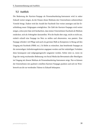 5. Zusammenfassung und Ausblick

5.2 Ausblick
Die Bedeutung der Karriere-Fanpage als Personalmarketing-Instrument wird in naher
Zukunft weiter steigen, da der Einsatz dieses Mediums den Unternehmen unbestreitbare
Vorteile bringt. Zudem wird die Anzahl der Facebook-User weiter ansteigen und die Erschließung neuer Zielgruppen ermöglichen. Die Zahl der Karriere-Fanpages wird weiter
steigen, schon jetzt lässt sich beobachten, dass immer Unternehmen Facebook als Medium
entdecken, sich als Arbeitgeber darzustellen. Wie die Studie aber zeigt, reicht es nicht aus,
einfach schnell eine Fanpage ins Netz zu stellen und abzuwarten, was passiert. Eine
Fanpage erfordert viel Pflege und auch ein gewisses Maß an Kompetenz in Bezug auf den
Umgang mit Facebook (FBML etc.). Es bleibt zu wünschen, dass bestehende Fanpages an
die notwendigen Anforderungskriterien angepasst werden und bei zukünftigen Vorhaben
diese konsequent und zielgruppengerecht umgesetzt werden. Schön wäre es, wenn im
Zuge der stetig wachsenden Bedeutung von Social Media das Bewusstsein aller Beteiligten
im Umgang mit diesem Medium als Personalmarketing-Instrument steigt. Nur so können
die Unternehmen mit qualitativ erstellten Karriere-Fanpages punkten und sich im Wettbewerb um die rar werdenden Talente in Zukunft behaupten.

personalmarketing2null.de

39

 