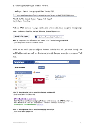 6. Handlungsempfehlungen und Best Practice
… es hapert aber an einer gut gewählten Vanity-URL

Abb. 28: Die URL der Audi-Karriere-Fanpage. Noch Fragen?
Quelle: Eigene Darstellung

Auf der BASF-Karriere-Fanpage werden alle Kriterien in dieser Kategorie richtig umgesetzt. Sie kann daher hier als Best Practice Beispiel herhalten:

Abb. 29: Seitenname und Nutzername sind bei der BASF Karriere-Fanpage vorbildlich
Quelle: http://www.facebook.com/basfkarriere

Auch bei der Suche über die Begriffe basf und karriere wird der User sofort fündig – sowohl bei Facebook als auch bei Google erscheint die Fanpage unter den ersten zehn Treffern.

Abb. 30: Suchergebnisse zur BASF Karriere-Fanpage auf Facebook
Quelle: http://www.facebook.com

Abb. 31: Suchergebnisse zur BASF Karriere-Fanpage auf Google
Quelle: http://www.google.com

personalmarketing2null.de

41

 