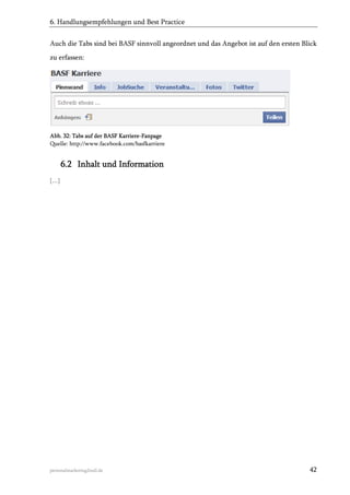 6. Handlungsempfehlungen und Best Practice
Auch die Tabs sind bei BASF sinnvoll angeordnet und das Angebot ist auf den ersten Blick
zu erfassen:

Abb. 32: Tabs auf der BASF Karriere-Fanpage
Quelle: http://www.facebook.com/basfkarriere

6.2 Inhalt und Information
[…]

personalmarketing2null.de

42

 