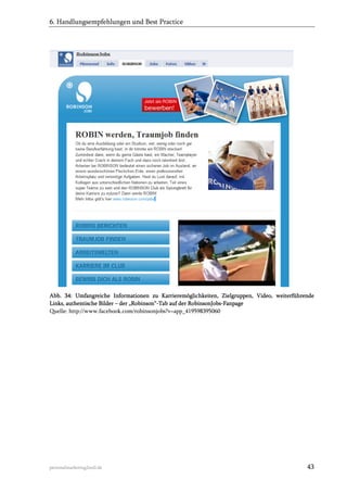 6. Handlungsempfehlungen und Best Practice

Abb. 34: Umfangreiche Informationen zu Karrieremöglichkeiten, Zielgruppen, Video, weiterführende
Links, authentische Bilder – der „Robinson“-Tab auf der RobinsonJobs-Fanpage
Quelle: http://www.facebook.com/robinsonjobs?v=app_419598395060

personalmarketing2null.de

43

 