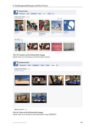6. Handlungsempfehlungen und Best Practice

Abb. 35: Fotoalben auf der RobinsonJobs-Fanpage
Quelle: http://www.facebook.com/robinsonjobs?v=photos

Abb. 36: Videos auf der RobinsonJobs-Fanpage
Quelle: http://www.facebook.com/robinsonjobs?v=app_2392950137

personalmarketing2null.de

44

 