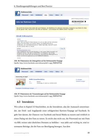 6. Handlungsempfehlungen und Best Practice

Abb. 36: Präsentation der Jobangebote auf der RobinsonJobs-Fanpage
Quelle: http://www.facebook.com/robinsonjobs?v=app_95895497942

Abb. 37: Präsentation der Veranstaltungen auf der RobinsonJobs-Fanpage
Quelle: http://www.facebook.com/robinsonjobs?v=app_95895497942

6.3 Interaktion
Wie schon in Kapitel 3.3 beschrieben, ist die Interaktion, also der Austausch untereinander, der Dreh- und Angelpunkt einer erfolgreichen Karriere-Fanpage auf Facebook. Es
geht hier darum, die Chancen von Facebook und Social Media zu nutzen und wirklich in
einen Dialog mit den Fans zu treten. Es reicht also nicht aus, die Pinnwand nur mit Posts
via RSS, twitter oder ähnlichen Diensten zu befüllen – was zählt und wichtig ist, sind interessante Beiträge, die die Fans zur Beteiligung bewegen. Aus dem
personalmarketing2null.de

45

 