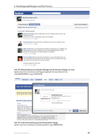 6. Handlungsempfehlungen und Best Practice

Abb. 39: Diskussionsforum mit aktuellen Beiträgen auf der Karriere-Fanpage von Audi
Quelle: http://www.facebook.com/#!/pages/Ingolstadt-Germany/Karriere-beiAudi/308318799381?v=app_2373072738

Abb. 40: Virale Jobvermarktung auf der RobinsonJobs-Fanpage
Quelle: http://www.facebook.com/RobinsonJobs?v=app_95895497942

personalmarketing2null.de

48

 