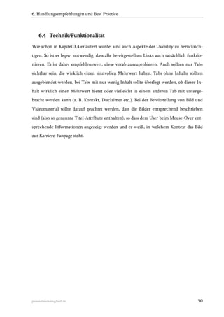 6. Handlungsempfehlungen und Best Practice

6.4 Technik/Funktionalität
Wie schon in Kapitel 3.4 erläutert wurde, sind auch Aspekte der Usability zu berücksichtigen. So ist es bspw. notwendig, dass alle bereitgestellten Links auch tatsächlich funktionieren. Es ist daher empfehlenswert, diese vorab auszuprobieren. Auch sollten nur Tabs
sichtbar sein, die wirklich einen sinnvollen Mehrwert haben. Tabs ohne Inhalte sollten
ausgeblendet werden, bei Tabs mit nur wenig Inhalt sollte überlegt werden, ob dieser Inhalt wirklich einen Mehrwert bietet oder vielleicht in einem anderen Tab mit untergebracht werden kann (z. B. Kontakt, Disclaimer etc.). Bei der Bereitstellung von Bild und
Videomaterial sollte darauf geachtet werden, dass die Bilder entsprechend beschrieben
sind (also so genannte Titel-Attribute enthalten), so dass dem User beim Mouse-Over entsprechende Informationen angezeigt werden und er weiß, in welchem Kontext das Bild
zur Karriere-Fanpage steht.

personalmarketing2null.de

50

 
