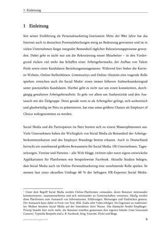 1. Einleitung

1 Einleitung
Seit seiner Einführung als Personalmarketing-Instrument Mitte der 90er Jahre hat das
Internet auch in deutschen Personalabteilungen stetig an Bedeutung gewonnen und ist in
vielen Unternehmen längst integraler Bestandteil täglicher Rekrutierungsprozesse geworden. Dabei geht es nicht nur um die Rekrutierung neuer Mitarbeiter – in den Vordergrund rücken viel mehr das Schaffen einer Arbeitgebermarke, der Aufbau von Talent
Pools sowie eines Kandidaten-Beziehungsmanagements. Während hier bisher die Karriere-Website, Online-Stellenbörsen, Communitys und Online-Alumnis eine tragende Rolle
spielten, erreichen auch die Social Media1 einen immer höheren Aufmerksamkeitsgrad
unter potenziellen Kandidaten. Hierbei geht es nicht nur um einen konsistenten, durchgängig gestalteten Arbeitgeberauftritt. Es geht vor allem um Authentizität und den Austausch mit der Zielgruppe. Denn gerade wem es als Arbeitgeber gelingt, sich authentisch
und glaubwürdig im Netz zu präsentieren, hat eine umso größere Chance als Employer of
Choice wahrgenommen zu werden.

Social Media und die Partizipation im Netz breiten sich zu einem Massenphänomen aus.
Viele Unternehmen haben die Wichtigkeit von Social Media als Bestandteil der Arbeitgeberkommunikation und des Employer Brandings bereits erkannt. Auch in Deutschland
herrscht ein zunehmend größeres Bewusstsein für Social Media. Ob Unternehmen, Tageszeitungen, Vereine und Parteien – alle Welt bloggt, twittert oder nutzt eigens entwickelte
Applikationen für Plattformen wie beispielsweise Facebook. Aktuelle Studien belegen,
dass Social Media auch im Online-Personalmarketing eine zunehmende Rolle spielen. So
messen laut einer aktuellen Umfrage 60 % der befragten HR-Experten Social Media-

1

Unter dem Begriff Social Media werden Online-Plattformen verstanden, deren Benutzer miteinander
kommunizieren, zusammenarbeiten und sich miteinander zu Gemeinschaften vernetzen. Häufig werden
diese Plattformen zum Austausch von Informationen, Erfahrungen, Meinungen und Eindrücken genutzt.
Der Austausch kann dabei in Form von Text, Bild, Audio oder Video erfolgen. Im Gegensatz zu traditionellen Medien beruhen Social Media auf der Interaktion ihrer Nutzer. Das klassische Sender-EmpfängerPrinzip besteht hier nicht mehr, die Benutzer erstellen gemeinsam ihre eigenen Inhalte (User Generated
Content). Typische Beispiele sind z. B. Facebook, Xing, Youtube, Flickr und Blogs.

personalmarketing2null.de

6

 