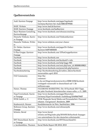Quellenverzeichnis

Quellenverzeichnis
Audi, Karriere-Fanpage
BASF, Website
BASF; Karriere-Fanpage
Bayer Business Consulting,
Karrierefanpage
Deutsche Telekom, Karriere-Fanpage
Deutsche Telekom, Website
Dr. Oetker, KarriereFanpage
E-Plus Gruppe, KarriereFanpage
Facebook
Facebook
Facebook
Facebook
Facebook
Facebookmarketing
FAZ Community

Hutter, Thomas
HypoVereinsbank, Karriere-Fanpage
IFOK GmbH, o. V.
Knabenreich, Henner
Robinson Group, KarriereFanpage
Schmitz, Bernd

SNT Deutschland, Karriere-Fanpage
z. Jacobsmühlen, Thorsten

http://www.facebook.com/pages/IngolstadtGermany/Karriere-bei-Audi/308318799381
http://www.basf.de/karriere
www.facebook.com/basfkarriere
http://www.facebook.com/inhouseconsulting
http://www.facebook.com/TelekomKarriere
http://www.telekom.com/your-chance
http://www.facebook.com/pages/Dr-OetkerKarriere/164974003650
http://www.facebook.com/ EPlusGruppeKarriere
http://www.facebook.com
http://www.facebook.com/facebook?v=info
http://www.facebook.com/help/?page=903
http://www.facebook.com/note.php?note_id=383008189821
http://www.facebook.com/press/info.php?statistics
http://facebookmarketing.de/zahlen_fakten/facebooknutzerzahlen-april-2010
http://fazcommunity.faz.net/blogs/netzkonom/archive/2008/10/06/facebookverdoppelt-nutzerzahl-in-deutschland-auf-1-26millionen.aspx
FACEBOOK MARKETING: Die 10 Facebook-SEO-Tipps,
die jeder Facebook-Seitenbetreiber wissen sollte, o. O., 2009
http://www.facebook.com/pages/MuenchenGermany/HypoVereinsbank-Ausbildung/324496679407
IFOK Pluspunkt Social Media und Personalarbeit: Potenzial
erkannt. Und genutzt?, Bensheim, 2009
Kandidatensuche im Netz, Saarbrücken, 2006
http://www.facebook.com/robinsonjobs
http://www.berndschmitz.net/blog/index.php/2010/03/26/facebook-fanpagesvon-unternehmen-fur-den-deutschen-arbeitsmarkt/
http://www.facebook.com/SNTDeutschlandAG
Social Media Report HR 2010, 2010
LII

 