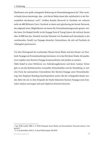 1. Einleitung
Plattformen eine große strategische Bedeutung im Personalmanagement bei.2 Eine weitere Studie hierzu bescheinigt, dass „ sich Social Media dieses Jahr mehrheitlich in der Personalarbeit durchsetzen wird“.3 Größtes Soziales Netzwerk ist Facebook mit weltweit
mehr als 400 Millionen Usern. Facebook ist damit auch gleichzeitig das Soziale Netzwerk,
das aufgrund seiner Möglichkeiten am besten für Personalmarketingzwecke genutzt werden kann. Ein Beispiel hierfür ist die Fanpage Ernst & Young Careers, die weltweit bereits
über 41.000 Fans hat. Deutlich wird das Potenzial von Facebook auch hierzulande in der
zunehmenden Anzahl von Fanpages deutscher Unternehmen, die sich auf Facebook als
Arbeitgeber positionieren.

Vor dem Hintergrund des wachsenden Themas Social Media und den Einsatz von Facebook-Fanpages als Personalmarketing-Instrument, ist es das Ziel dieser Studie, die qualitativen Aspekte einer Karriere-Fanpage herauszuarbeiten und messbar zu machen.
Dafür bedarf es einer Definition von Anforderungskriterien und deren Analyse. Ferner
geht es um das Sichtbarmachen eventueller Schwachstellen und die Darstellung, in welcher Form die untersuchten Unternehmen ihre Karriere-Fanpage unter Personalmarketing- bzw Employer Branding-Gesichtspunkten nutzen. Bei der vorliegenden Studie wurden daher die mir zu dem Zeitpunkt der Studie bekannten Karriere-Fanpages einer kritischen Analyse unterzogen und nach objektiven Kriterien bewertet.

2

Vgl. IFOK GmbH, 2009, S. 2, IFOK Pluspunkt Social Media und Personalarbeit: Potenzial erkannt. Und
genutzt?
3 S. Z. Jacobsmühlen, 2010, S. 2, Social Media Report HR 2010
personalmarketing2null.de

7

 