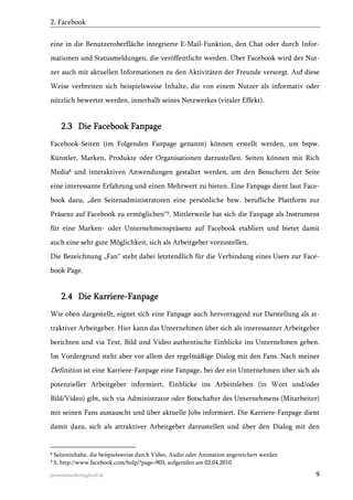 2. Facebook
eine in die Benutzeroberfläche integrierte E-Mail-Funktion, den Chat oder durch Informationen und Statusmeldungen, die veröffentlicht werden. Über Facebook wird der Nutzer auch mit aktuellen Informationen zu den Aktivitäten der Freunde versorgt. Auf diese
Weise verbreiten sich beispielsweise Inhalte, die von einem Nutzer als informativ oder
nützlich bewertet werden, innerhalb seines Netzwerkes (viraler Effekt).

2.3 Die Facebook Fanpage
Facebook-Seiten (im Folgenden Fanpage genannt) können erstellt werden, um bspw.
Künstler, Marken, Produkte oder Organisationen darzustellen. Seiten können mit Rich
Media8 und interaktiven Anwendungen gestaltet werden, um den Besuchern der Seite
eine interessante Erfahrung und einen Mehrwert zu bieten. Eine Fanpage dient laut Facebook dazu, „den Seitenadministratoren eine persönliche bzw. berufliche Plattform zur
Präsenz auf Facebook zu ermöglichen“9. Mittlerweile hat sich die Fanpage als Instrument
für eine Marken- oder Unternehmenspräsenz auf Facebook etabliert und bietet damit
auch eine sehr gute Möglichkeit, sich als Arbeitgeber vorzustellen.
Die Bezeichnung „Fan“ steht dabei letztendlich für die Verbindung eines Users zur Facebook Page.

2.4 Die Karriere-Fanpage
Wie oben dargestellt, eignet sich eine Fanpage auch hervorragend zur Darstellung als attraktiver Arbeitgeber. Hier kann das Unternehmen über sich als interessanter Arbeitgeber
berichten und via Text, Bild und Video authentische Einblicke ins Unternehmen geben.
Im Vordergrund steht aber vor allem der regelmäßige Dialog mit den Fans. Nach meiner

Definition ist eine Karriere-Fanpage eine Fanpage, bei der ein Unternehmen über sich als
potenzieller Arbeitgeber informiert, Einblicke ins Arbeitsleben (in Wort und/oder
Bild/Video) gibt, sich via Administrator oder Botschafter des Unternehmens (Mitarbeiter)
mit seinen Fans austauscht und über aktuelle Jobs informiert. Die Karriere-Fanpage dient
damit dazu, sich als attraktiver Arbeitgeber darzustellen und über den Dialog mit den

8
9

Seiteninhalte, die beispielsweise durch Video, Audio oder Animation angereichert werden
S. http://www.facebook.com/help/?page=903, aufgerufen am 02.04.2010

personalmarketing2null.de

9

 