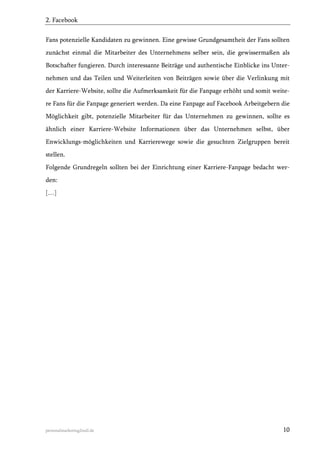 2. Facebook
Fans potenzielle Kandidaten zu gewinnen. Eine gewisse Grundgesamtheit der Fans sollten
zunächst einmal die Mitarbeiter des Unternehmens selber sein, die gewissermaßen als
Botschafter fungieren. Durch interessante Beiträge und authentische Einblicke ins Unternehmen und das Teilen und Weiterleiten von Beiträgen sowie über die Verlinkung mit
der Karriere-Website, sollte die Aufmerksamkeit für die Fanpage erhöht und somit weitere Fans für die Fanpage generiert werden. Da eine Fanpage auf Facebook Arbeitgebern die
Möglichkeit gibt, potenzielle Mitarbeiter für das Unternehmen zu gewinnen, sollte es
ähnlich einer Karriere-Website Informationen über das Unternehmen selbst, über
Enwicklungs-möglichkeiten und Karrierewege sowie die gesuchten Zielgruppen bereit
stellen.
Folgende Grundregeln sollten bei der Einrichtung einer Karriere-Fanpage bedacht werden:
[…]

personalmarketing2null.de

10

 
