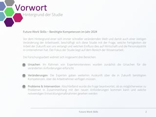 Future Work Skills – Benötigte Kompetenzen im Jahr 2024
Vor dem Hintergrund einer sich immer schneller verändernden Welt und damit auch einer stetigen
Veränderung der Arbeitswelt, beschäftigt sich diese Studie mit der Frage, welche Fertigkeiten die
Arbeit der Zukunft von uns verlangt und welchen Einﬂuss dies auf Wirtschaft und die Personalpolitik
in Unternehmen hat. Der Fokus der Studie liegt auf dem Bereich der Wissensarbeit.
Die Forschungsarbeit widmet sich insgesamt drei Bereichen:
§  Ursachen: Im Rahmen von Experteninterviews wurden zunächst die Ursachen für die
veränderten Anforderungen erforscht.
§  Veränderungen: Die Experten gaben weiterhin Auskunft über die in Zukunft benötigten
Kompetenzen, über die Arbeitnehmer verfügen müssen.
§  Probleme & Intervention: Abschließend wurde die Frage beantwortet, ob es möglicherweise zu
Problemen in Zusammenhang mit den neuen Anforderungen kommen kann und welche
notwendigen Entwicklungsmaßnahmen gesehen werden.
Vorwort	
  
Hintergrund der Studie
Future	
  Work	
  Skills	
   2	
  
 