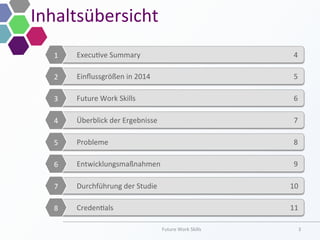Inhaltsübersicht	
  
Future	
  Work	
  Skills	
   3	
  
	
  
	
  Execu;ve	
  Summary	
   	
  	
  	
  4	
  
	
  
1	
  
	
  
	
  Einﬂussgrößen	
  in	
  2014 	
  	
  	
  5	
  
	
  
2	
  
	
  
	
  Future	
  Work	
  Skills 	
  	
  	
  6	
  
	
  
3	
  
	
  
	
  Überblick	
  der	
  Ergebnisse 	
  	
  	
  7	
  
	
  
4	
  
	
  
	
  Probleme 	
  	
  	
  8	
  
	
  
5	
  
	
  
	
  Entwicklungsmaßnahmen 	
  	
  	
  9	
  
	
  
6	
  
	
  
	
  Durchführung	
  der	
  Studie 	
  10	
  
	
  
7	
  
	
  
	
  Creden;als 	
  11	
  
	
  
8	
  
 