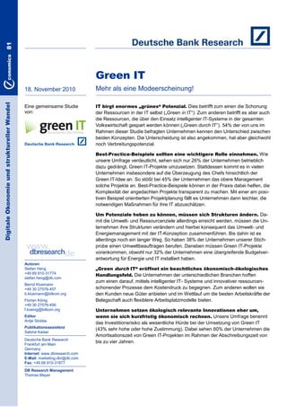 81

Green IT
Digitale Ökonomie und struktureller Wandel

18. November 2010

Mehr als eine Modeerscheinung!

Eine gemeinsame Studie
von:

IT birgt enormes „grünes“ Potenzial. Dies betrifft zum einen die Schonung

der Ressourcen in der IT selbst („Green in IT―). Zum anderen betrifft es aber auch
die Ressourcen, die über den Einsatz intelligenter IT-Systeme in der gesamten
Volkswirtschaft gespart werden können („Green durch IT―). 54% der von uns im
Rahmen dieser Studie befragten Unternehmen kennen den Unterschied zwischen
beiden Konzepten. Die Unterscheidung ist also angekommen, hat aber gleichwohl
noch Verbreitungspotenzial.
Best-Practice-Beispiele sollten eine wichtigere Rolle einnehmen. Wie

unsere Umfrage verdeutlicht, sehen sich nur 26% der Unternehmen betrieblich
dazu gedrängt, Green IT-Projekte umzusetzen. Stattdessen kommt es in vielen
Unternehmen insbesondere auf die Überzeugung des Chefs hinsichtlich der
Green IT-Idee an. So stößt bei 45% der Unternehmen das obere Management
solche Projekte an. Best-Practice-Beispiele können in der Praxis dabei helfen, die
Komplexität der angedachten Projekte transparent zu machen. Mit einer am positiven Beispiel orientierten Projektplanung fällt es Unternehmen dann leichter, die
notwendigen Maßnahmen für ihre IT abzuschätzen.
Um Potenziale heben zu können, müssen sich Strukturen ändern. Da-

mit die Umwelt- und Ressourcenziele allerdings erreicht werden, müssen die Unternehmen ihre Strukturen verändern und hierbei konsequent das Umwelt- und
Energiemanagement mit der IT-Konzeption zusammenführen. Bis dahin ist es
allerdings noch ein langer Weg. So haben 38% der Unternehmen unserer Stichprobe einen Umweltbeauftragen berufen. Daneben müssen Green IT-Projekte
vorankommen, obwohl nur 32% der Unternehmen eine übergreifende Budgetverantwortung für Energie und IT installiert haben.
Autoren
Stefan Heng
+49 69 910-31774
stefan.heng@db.com
Bernd Klusmann
+49 30 27576-457
b.klusmann@bitkom.org
Florian König
+49 30 27576-456
f.koenig@bitkom.org
Editor
Antje Stobbe
Publikationsassistenz
Sabine Kaiser
Deutsche Bank Research
Frankfurt am Main
Germany
Internet: www.dbresearch.com
E-Mail: marketing.dbr@db.com
Fax: +49 69 910-31877
DB Research Management
Thomas Mayer

„Green durch IT“ eröffnet ein beachtliches ökonomisch-ökologisches
Handlungsfeld. Die Unternehmen der unterschiedlichen Branchen hoffen

zum einen darauf, mittels intelligenter IT- Systeme und innovativer ressourcenschonender Prozesse dem Kostendruck zu begegnen. Zum anderen wollen sie
den Kunden neue Güter anbieten und im Wettlauf um die besten Arbeitskräfte der
Belegschaft auch flexiblere Arbeitsplatzmodelle bieten.
Unternehmen setzen ökologisch relevante Innovationen eher um,
wenn sie sich kurzfristig ökonomisch rechnen. Unsere Umfrage benennt

das Investitionsrisiko als wesentliche Hürde bei der Umsetzung von Green IT
(43% sehr hohe oder hohe Zustimmung). Dabei sehen 60% der Unternehmen die
Amortisationszeit von Green IT-Projekten im Rahmen der Abschreibungszeit von
bis zu vier Jahren.

 