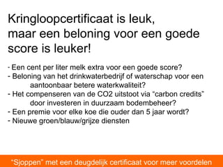 “ Sjoppen” met een deugdelijk certificaat voor meer voordelen Kringloopcertificaat is leuk,    maar een beloning voor een goede score is leuker! Een cent per liter melk extra voor een goede score? Beloning van het drinkwaterbedrijf of waterschap voor een  aantoonbaar betere waterkwaliteit?  Het compenseren van de CO2 uitstoot via “carbon credits”  door investeren in duurzaam bodembeheer? Een premie voor elke koe die ouder dan 5 jaar wordt? Nieuwe groen/blauw/grijze diensten 