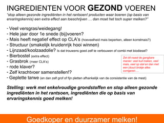 INGREDIENTEN VOOR  GEZOND   VOEREN “ stop alleen gezonde ingrediënten in het rantsoen! producten waar boeren (op basis van ervaringskennis) een extra effect aan toeschrijven … dan moet het toch super melken?” Veel versgras/weidegang! Hele jaar door 1e snede (bij)voeren?  Mais heeft negatief effect op CLA’s  (hoeveelheid mais beperken, alleen korrelmais?) Structuur (smakelijk kruidenrijk hooi winnen) Lijnzaad/koolzaadolie?  Is dat trouwens goed zelf te verbouwen of combi met biodiesel? Bierbostel  (extra effect) Grasbrok  (meer CLA’s) rode klaver? Zelf krachtvoer samenstellen!?  Geplette tarwe   (en dan zelf grof of fijn pletten afhankelijk van de consistentie van de mest) Stelling: werk met enkelvoudige grondstoffen en stop alleen gezonde ingrediënten in het rantsoen, ingrediënten die op basis van ervaringskennis goed melken! Zet dit naast de gangbare manier: veel kuil maken, veel mais, veel op stal en dan met een (duur) brokje alles corrigeren…. Goedkoper en duurzamer melken! 