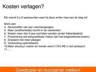 Goedkoper en duurzamer melken! Kosten verlagen? Elk noemt 2 a 3 speerpunten waar hij deze winter mee aan de slag wil: Denk aan: Aanschaffen van een voermengwagen Meer (onafhankelijk) inzicht in de voerkosten Koeien meer dan 5 jaar oud laten worden (ander fokkerijbeleid) Financiering ook bespreekbaar maken (de niet toegerekende kosten) Grasland niet meer ploegen Verkaveling optimaliseren Meer structuur voeren en minder eiwit (<15% RE in het rantsoen) … . 
