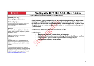 1
Studieguide HUT GLU 5-10 – Høst 3.trinn
Tema: Skolen i samfunnet/Skolehistorie
Tidsrom: Høst 2013
Ansvarlig faglærer Kristin Læret
Undervisningen i dette emnet skal ta for seg faser i skolens utvikling og lærerrollens
utvikling fra middelalderen til dagens samfunn. I emnet vil vi spesielt arbeide med
det historiske perspektivet gjennom samfunnets oppbygging og synet på læring. Dette
vil også dreie seg om hvordan læreplanene har endret seg fram til kompetansebegrepene i
Kunnskapsløftet.
Forelesningene vil i noen grad foregå sammen med GLU 1-7
Forelesninger:
 ”Kautokeino-opprøret” – Filmvisning m/diskusjon
 Akademisk dannelse, literacy og vurdering - Skolens rolle i dagens samfunn
 Religion, kultur og dannelse & de gamle undervisningsplansjene
 Faser i skoleutviklingen og læreplaner
Sentrale begreper:
Dannelse, demokrati, literacy og vurdering,
lærerrollens utvikling og majoritets vs.
minoritetskultur.
Pensum:
Baune, Tove Aarsnes (2007) Den skal tidlig
krøkes; skolen i historisk perspektiv, Cappelen
Akademisk Forlag
Slagstad, R (red) (2003) Dannelsens
forvandlinger s 9 – 39
Annet:
Høiland, Terje (2012) Kunnskapskunst og
kunnskapskunstnere Undervisningsplansjenes
historie i norsk skole, i Bedre Skole nr 2 2012
(8 sider)
Folkenborg, Håkon Rune (2008) Nasjonal
identitetsskaping i skolen: en regional og etnisk
problematisering, Eureka Læremiddelserie, nr
4 (2008) Eureka Forlag, Høgskolen i Tromsø
(http://hdl.handle.net/10037/3291)
 