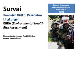 Survai Penilaian Risiko  Kesehatan Lingkungan EHRA ( Environmental Health Risk Assessment )  Dipresentasikan kepada Tim EHRA Kota  sebagai bahan diskusi Program Percepatan Pembangunan Sanitasi Permukiman (PPSP) 