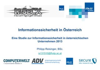 Informationssicherheit in Österreich
Eine Studie zur Informationssicherheit in österreichischen
Unternehmen 2013
Philipp Reisinger, BSc.
is131510@fhstp.ac.at
 