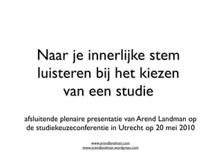 Naar je innerlijke stem
   luisteren bij het kiezen
        van een studie
afsluitende plenaire presentatie van Arend Landman op
 de studiekeuzeconferentie in Utrecht op 20 mei 2010
                     www.arendlandman.com
                 www.arendlandman.wordpress.com
 