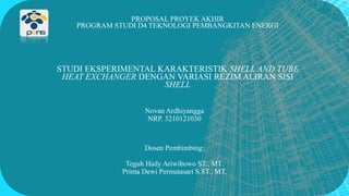 PROPOSAL PROYEK AKHIR
PROGRAM STUDI D4 TEKNOLOGI PEMBANGKITAN ENERGI
STUDI EKSPERIMENTAL KARAKTERISTIK SHELL AND TUBE
HEAT EXCHANGER DENGAN VARIASI REZIM ALIRAN SISI
SHELL
Novan Ardhiyangga
NRP. 3210121030
Dosen Pembimbing:
Teguh Hady Ariwibowo ST., MT.
Prima Dewi Permatasari S.ST., MT.
 