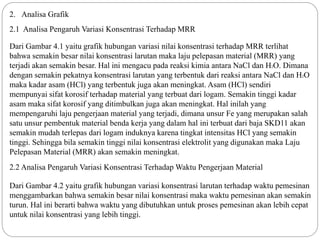 2. Analisa Grafik
2.1 Analisa Pengaruh Variasi Konsentrasi Terhadap MRR
Dari Gambar 4.1 yaitu grafik hubungan variasi nilai konsentrasi terhadap MRR terlihat
bahwa semakin besar nilai konsentrasi larutan maka laju pelepasan material (MRR) yang
terjadi akan semakin besar. Hal ini mengacu pada reaksi kimia antara NaCl dan H2O. Dimana
dengan semakin pekatnya konsentrasi larutan yang terbentuk dari reaksi antara NaCl dan H2O
maka kadar asam (HCl) yang terbentuk juga akan meningkat. Asam (HCl) sendiri
mempunyai sifat korosif terhadap material yang terbuat dari logam. Semakin tinggi kadar
asam maka sifat korosif yang ditimbulkan juga akan meningkat. Hal inilah yang
mempengaruhi laju pengerjaan material yang terjadi, dimana unsur Fe yang merupakan salah
satu unsur pembentuk material benda kerja yang dalam hal ini terbuat dari baja SKD11 akan
semakin mudah terlepas dari logam induknya karena tingkat intensitas HCl yang semakin
tinggi. Sehingga bila semakin tinggi nilai konsentrasi elektrolit yang digunakan maka Laju
Pelepasan Material (MRR) akan semakin meningkat.
Dari Gambar 4.2 yaitu grafik hubungan variasi konsentrasi larutan terhadap waktu pemesinan
menggambarkan bahwa semakin besar nilai konsentrasi maka waktu pemesinan akan semakin
turun. Hal ini berarti bahwa waktu yang dibutuhkan untuk proses pemesinan akan lebih cepat
untuk nilai konsentrasi yang lebih tinggi.
2.2 Analisa Pengaruh Variasi Konsentrasi Terhadap Waktu Pengerjaan Material
 