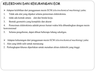 KELEBIHAN DAN KEKURANGAN ECM
 Adapun kelebihan dari penggunaan mesin ECM (electrochemical machining) yaitu:
1. Tidak ada alat yang dipakai selama pemesinan elektrokimia.
2. tidak ada kontak antara alat dan benda kerja.
3. Bentuk geometris yang kompleks dan akurat
4. Pemesinan elektrokimia adalah proses hemat waktu bila dibandingkan dengan mesin
konvensional
5. Selama pengeboran, dapat dibuat beberapa lubang sekaligus.
 Adapun kekurangan dari penggunaan mesin ECM (electrochemical machining) yaitu:
1. Alat yang lebih sulit untuk merancang
2. Perlengkapan khusus diperlukan untuk menahan aliran elektrolit yang tinggi.
 