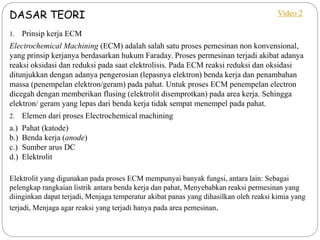 DASAR TEORI
1. Prinsip kerja ECM
Electrochemical Machining (ECM) adalah salah satu proses pemesinan non konvensional,
yang prinsip kerjanya berdasarkan hukum Faraday. Proses permesinan terjadi akibat adanya
reaksi oksidasi dan reduksi pada saat elektrolisis. Pada ECM reaksi reduksi dan oksidasi
ditunjukkan dengan adanya pengerosian (lepasnya elektron) benda kerja dan penambahan
massa (penempelan elektron/geram) pada pahat. Untuk proses ECM penempelan electron
dicegah dengan memberikan flusing (elektrolit disemprotkan) pada area kerja. Sehingga
elektron/ geram yang lepas dari benda kerja tidak sempat menempel pada pahat.
2. Elemen dari proses Electrochemical machining
a.) Pahat (katode)
b.) Benda kerja (anode)
c.) Sumber arus DC
d.) Elektrolit
Elektrolit yang digunakan pada proses ECM mempunyai banyak fungsi, antara lain: Sebagai
pelengkap rangkaian listrik antara benda kerja dan pahat, Menyebabkan reaksi permesinan yang
diinginkan dapat terjadi, Menjaga temperatur akibat panas yang dihasilkan oleh reaksi kimia yang
terjadi, Menjaga agar reaksi yang terjadi hanya pada area pemesinan.
Video 2
 