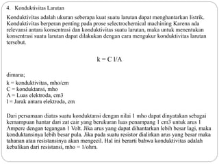 4. Konduktivitas Larutan
Konduktivitas adalah ukuran seberapa kuat suatu larutan dapat menghantarkan listrik.
Konduktivitas berperan penting pada prose selectrochemical machining Karena ada
relevansi antara konsentrasi dan konduktivitas suatu larutan, maka untuk menentukan
konsentrasi suatu larutan dapat dilakukan dengan cara mengukur konduktivitas larutan
tersebut.
k = C l/A
dimana;
k = konduktivitas, mho/cm
C = konduktansi, mho
A = Luas elektroda, cm3
l = Jarak antara elektroda, cm
Dari persamaan diatas suatu konduktansi dengan nilai 1 mho dapat dinyatakan sebagai
kemampuan hantar dari zat cair yang berukuran luas penampang 1 cm3 untuk arus 1
Ampere dengan tegangan 1 Volt. Jika arus yang dapat dihantarkan lebih besar lagi, maka
konduktansinya lebih besar pula. Jika pada suatu resistor dialirkan arus yang besar maka
tahanan atau resistansinya akan mengecil. Hal ini berarti bahwa konduktivitas adalah
kebalikan dari resistansi, mho = 1/ohm.
 