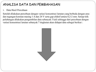 ANALISA DATA DAN PEMBAHASAN
1. Data Hasil Percobaan
Setelah dilakukan percobaan dengan variasi konsentrasi larutan yang berbeda dengan arus
dan tegangan konstan masing 1 A dan 24 V serta gap efektif antara 0,2-2 mm. Setiap titik
pelubangan dilakukan pengambilan data sebanyak 3 kali sehingga dari percobaan dengan
variasi konsentrasi larutan sebanyak 7 tingkatan akan didapat data sebagai berikut :
 