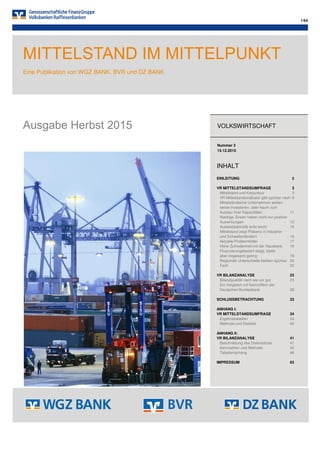 1/64
MITTELSTAND IM MITTELPUNKT
Eine Publikation von WGZ BANK, BVR und DZ BANK
Ausgabe Herbst 2015 VOLKSWIRTSCHAFT
Nummer 3
15.12.2015
INHALT
EINLEITUNG 2
VR MITTELSTANDSUMFRAGE 3
Mittelstand und Konjunktur 3
VR Mittelstandsindikator gibt spürbar nach 9
Mittelständische Unternehmen wollen
weiter investieren, aber kaum zum
Ausbau ihrer Kapazitäten 11
Niedrige Zinsen haben nicht nur positive
Auswirkungen 13
Auslandsaktivität sinkt leicht 15
Mittelstand zeigt Präsenz in Industrie-
und Schwellenländern 16
Aktuelle Problemfelder 17
Hohe Zufriedenheit mit der Hausbank 18
Finanzierungsbedarf steigt, bleibt
aber insgesamt gering 19
Regionale Unterschiede bleiben spürbar 20
Fazit 22
VR BILANZANALYSE 23
Bilanzqualität nach wie vor gut 23
Ein Vergleich mit Kennziffern der
Deutschen Bundesbank 28
SCHLUSSBETRACHTUNG 33
ANHANG I:
VR MITTELSTANDSUMFRAGE 34
Ergebnistabellen 34
Methode und Statistik 40
ANHANG II:
VR BILANZANALYSE 41
Beschreibung des Datensatzes 41
Kennzahlen und Methode 42
Tabellenanhang 46
IMPRESSUM 63
 