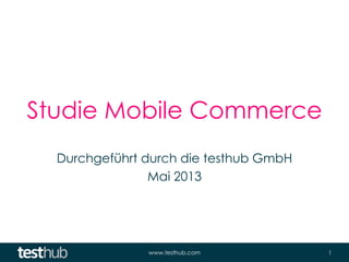 www.testhub.com 1
Studie Mobile Commerce
Durchgeführt durch die testhub GmbH
Mai 2013
 