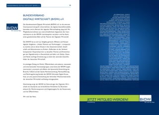 BUNDESVERBAND DIGITALE WIRTSCHAFT (BVDW) e.V. 36 
BUNDESVERBAND 
DIGITALE WIRTSCHAFT (BVDW) e.V. 
Der Bundesverband Digitale Wirtschaft (BVDW) e.V. ist die zentrale 
Interessenvertretung für Unternehmen, die digitale Geschäftsmodelle 
betreiben und im Bereich der digitalen Wertschöpfung tätig sind. Mit 
Mitgliedsunternehmen aus unterschiedlichsten Segmenten der Inter-netindustrie 
ist der BVDW interdisziplinär verankert und hat damit 
einen ganzheitlichen Blick auf die Themen der Digitalen Wirtschaft. 
Der BVDW hat es sich zur Aufgabe gemacht, Effi zienz und Nutzen 
digitaler Angebote – Inhalte, Dienste und Technologien – transparent 
zu machen und so deren Einsatz in der Gesamtwirtschaft, Gesell-schaft 
und Administration zu fördern. Außerdem ist der Verband 
kompetenter Ansprechpartner zu aktuellen Themen und Entwicklun-gen 
der Digitalbranche in Deutschland und liefert mit Zahlen, Daten 
und Fakten wichtige Orientierung zu einem der zentralen Zukunfts-felder 
der deutschen Wirtschaft. 
Im ständigen Dialog mit Politik, Öffentlichkeit und anderen, nationalen 
und internationalen Interessengruppen unterstützt der BVDW ergeb-nisorientiert, 
praxisnah und effektiv die dynamische Entwicklung der 
Branche. Fußend auf den Säulen Marktentwicklung, Marktaufklärung 
und Marktregulierung bündelt der BVDW führendes Digital-Know-how, 
um eine positive Entwicklung der führenden Wachstumsbranche 
der deutschen Wirtschaft nachhaltig mitzugestalten. 
Gleichzeitig sorgt der BVDW als Zentralorgan der Digitalen Wirt-schaft 
mit Standards und verbindlichen Richtlinien für Branchen-akteure 
für Markttransparenz und Angebotsgüte für die Nutzerseite 
und die Öffentlichkeit. 
Wir sind das Netz. 
JETZT MITGLIED WERDEN! 
www.bvdw.org 
 