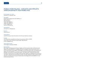 IMPRESSUM 38 
MOBILE STORYTELLING – EXPLIZITE UND IMPLIZITE 
WIRKUNGSEFFEKTE VON MOBILE ADS 
Erscheinungsort und -datum 
Düsseldorf, 10. September 2014 
Herausgeber 
Bundesverband Digitale Wirtschaft (BVDW) e. V. 
Berliner Allee 57 
40212 Düsseldorf 
Telefon: 0211 600456-0 
Telefax: 0211 600456-33 
E-Mail: info@bvdw.org 
Internet: www.bvdw.org 
Geschäftsführer 
Christoph N. v. Dellingshausen 
Präsident 
Matthias Ehrlich 
Vizepräsidenten 
Harald R. Fortmann, Achim Himmelreich, Ulrich Kramer, Burkhard Leimbrock 
Kontakt 
Unit Mobile Advertising (MAC) des Online-Vermarkterkreis (OVK) im BVDW 
Carola Lopez, Leiterin Marktforschung, Manager Digital Business 
E-Mail: lopez@bvdw.org 
Vereinsregisternummer 
Vereinsregister Düsseldorf VR 8358 
Rechtshinweise 
Alle in dieser Veröffentlichung enthaltenen Angaben und Informationen wurden vom Bundesverband 
Digitale Wirtschaft (BVDW) e. V. sorgfältig recherchiert und geprüft. Diese Informationen sind ein 
Service des Verbands. Für Richtigkeit, Vollständigkeit und Aktualität können weder der Bundesverband 
Digitale Wirtschaft (BVDW) e. V. noch die an der Erstellung und Veröffentlichung dieses Werkes 
beteiligten Unternehmen die Haftung übernehmen. Die Inhalte dieser Veröffentlichung und/oder 
Verweise auf Inhalte Dritter sind urheberrechtlich geschützt. Jegliche Vervielfältigung von Informationen 
oder Daten, insbesondere die Verwendung von Texten, Textteilen, Bildmaterial oder sonstigen Inhalten, 
bedarf der vorherigen Zustimmung durch den Bundesverband Digitale Wirtschaft (BVDW) e. V. bzw. 
die Rechteinhaber (Dritte). 
 