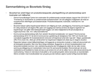 10MODULBOSTÄDER 2015-04-01
Sammanfattning av Boverkets förslag
• Boverket har utrett frågor om produktionskapacitet, planlagstiftning och planberedskap samt
kostnader och hållbarhet
– Genom konsultbolaget Tyréns har marknaden för prefabricerade moduler belysts (rapport från 2015-02-17
”Inventering av leverantörer av prefabricerade bostadsmoduler”) för att tydliggöra möjligheten att möta en
nyuppkommen efterfrågan på bostadsmoduler. Produktionskapacitet, kostnader, marknad mm. har
undersökts.
– Boverket belyser själva begränsande faktorer som tillgång på mark, planläggning, finansiering och bygglov.
En viktig slutsats är att dagens PBL (plan och bygglag) kan behöva ändras då dagens regelverk har
begränsingar vad gäller dels tidsbegränsade bygglov och dels möjligheterna till samutnyttjande av
hygienutrymmen, kök, mm i olika boendeformer.
– Kommunernas planberedskap lyfts fram särskilt. Boverket konstaterade i sin rapport ”Kommunernas
planberedskap 2012:10 ”att det är kommunernas uppfattning att detaljplaner från 1997 och framåt med
outnyttjade byggrätter för bostadsändamål motsvarar ett begränsat antal eller inga alls”. Några uppdaterade
siffror finns dock inte, vilket gör att Boverket har begränsad möjlighet att uttala sig om dagens situation.
– Rapporten belyser också hållbarhetsfrågan vid byggande av temporära moduler ur både ett ekonomiskt och
ett ekologiskt perspektiv. Man drar flera viktiga slutsatser. Byggande av ett stort bostadsbestånd med
temporära bostäder kommer i stor utsträckning påverka den kringliggande miljön då mer eller mindre
samma grundläggning och markarbeten krävs som för permanenta bostäder. Ekonomiskt gör de korta
avtalstiderna att bostäderna måste skrivas av på kortare tid och att de sällan har en alternativanvändning vid
nedmontering. Vidare är människors livskvalitet ur ett socialt perspektiv delvis beroende av boendemiljön.
Större områden med modulbostäder kan på goda grunder befaras utgöra mycket torftiga boendemiljöer.
 