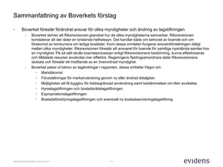 11MODULBOSTÄDER 2015-04-01
Sammanfattning av Boverkets förslag
• Boverket föreslår förändrat ansvar för olika myndigheter och ändring av lagstiftningen
– Boverket skriver att Riksrevisionen granskat hur de olika myndigheterna samverkar. Riksrevisionen
konstaterar att det råder en bristande helhetssyn. Det handlar både om behovet av boende och om
förekomst av konkurrens om lediga bostäder. Inom dessa områden fungerar ansvarsfördelningen dåligt
mellan olika myndigheter. Riksrevisionen föreslår att ansvaret för boende för samtliga nyanlända samlas hos
en myndighet. På så sätt skulle boendeprocessen enligt Riksrevisionens bedömning, kunna effektiviseras
och tilldelade resurser användas mer effektivt. Regeringens flyktingsamordnare delar Riksrevisionens
slutsats och föreslår ett instiftande av en överordnad myndighet.
– Boverket pekar ut behov av lagändringar i rapporten, dessa omfattar frågor om:
• Markåtkomst
• Förutsättningar för markanvändning genom ny eller ändrad detaljplan
• Möjligheten att få bygglov för tidsbegränsad användning samt bestämmelser om liten avvikelse,
• Hyreslagstiftningen och bostadsrättslagstiftningen
• Expropriationslagstiftningen
• Bostadsförsörjningslagstiftningen och eventuell ny bostadsanvisningslagstiftning
 