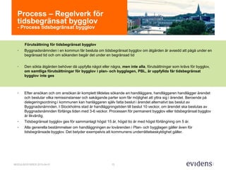 13MODULBOSTÄDER 2015-04-01
Process – Regelverk för
tidsbegränsat bygglov
- Process tidsbegränsat bygglov
Förutsättning för tidsbegränsat bygglov
• Byggnadsnämnden i en kommun får besluta om tidsbegränsat bygglov om åtgärden är avsedd att pågå under en
begränsad tid och om sökanden begär det under en begränsad tid
• Den sökta åtgärden behöver då uppfylla något eller några, men inte alla, förutsättningar som krävs för bygglov,
om samtliga förutsättningar för bygglov i plan- och bygglagen, PBL, är uppfyllda får tidsbegränsat
bygglov inte ges
• Efter ansökan och om ansökan är komplett tilldelas sökande en handläggare, handläggaren handlägger ärendet
och beslutar vilka remissinstanser och sakägande parter som får möjlighet att yttra sig i ärendet. Beroende på
delegeringsordning i kommunen kan hanläggaren själv fatta beslut i ärendet alternativt tas beslut av
Byggnadsnämnden. I Stockholms stad är handläggningstiden till beslut 10 veckor, om ärendet ska beslutas av
Byggnadsnämnden förlängs tiden med 3-6 veckor. Processen för permanent bygglov eller tidsbegränsat bygglov
är likvärdig.
• Tidsbegränsat bygglov ges för sammanlagt högst 15 år, högst tio år med högst förlängning om 5 år.
• Alla generella bestämmelser om handläggningen av lovärenden i Plan- och bygglagen gäller även för
tidsbegränsade bygglov. Det betyder exempelvis att kommunens underrättelseskyldighet gäller.
 