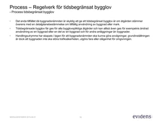 14MODULBOSTÄDER 2015-04-01
Process – Regelverk för tidsbegränsat bygglov
- Process tidsbegränsat bygglov
• Det enda tillfället då byggnadsnämnden är skyldig att ge ett tidsbegränsat bygglov är om åtgärden stämmer
överens med en detaljplanebestämmelse om tillfällig användning av byggnad eller mark.
• Tidsbegränsade bygglov får ges för alla bygglovspliktiga åtgärder och kan alltså även ges för exempelvis ändrad
användning av en byggnad eller en del av en byggnad och för andra anläggningar än byggnader.
• Handlingsutrymme har skapats i lagen för att byggnadsnämnden ska kunna göra avvägningar, grundinställningen
är dock att byggnaden inte ska störa trafiksäkerheten, utgöra fara eller olägenhet för omgivningen.
 