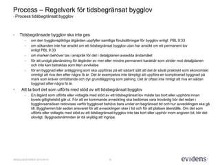 15MODULBOSTÄDER 2015-04-01
Process – Regelverk för tidsbegränsat bygglov
- Process tidsbegränsat bygglov
• Tidsbegränsade bygglov ska inte ges
– om den bygglovspliktiga åtgärden uppfyller samtliga förutsättningar för bygglov enligt PBL 9:33
– om sökanden inte har ansökt om ett tidsbegränsat bygglov utan har ansökt om ett permanent lov
enligt PBL 9:33
– om marken behöver tas i anspråk för det i detaljplanen avsedda ändamålet
– för att undgå planändring för åtgärder av mer eller mindre permanent karaktär som strider mot detaljplanen
och inte kan betraktas som liten avvikelse
– för en byggnad eller anläggning som ska uppföras på ett sådant sätt att det är såväl praktiskt som ekonomiskt
orimligt att riva den efter några få år. Det är exempelvis inte lämpligt att uppföra en komplicerad byggnad på
mark som kräver omfattande och dyr grundläggning som pålning. Det är oftast inte rimligt att riva en sådan
byggnad efter några få år.
• Att ta bort det som utförts med stöd av ett tidsbegränsat bygglov
– En åtgärd som utförts eller vidtagits med stöd av ett tidsbegränsat lov måste tas bort eller upphöra innan
lovets giltighetstid går ut. För att en kommande avveckling ska bedömas vara trovärdig bör det redan i
bygglovsansökan redovisas varför bygglovet behövs bara under en begränsad tid och hur avvecklingen ska gå
till. Byggherren bär sedan ansvaret för att avvecklingen sker i tid och för att platsen återställs. Om det som
utförts eller vidtagits med stöd av ett tidsbegränsat bygglov inte tas bort eller upphör inom angiven tid, blir det
olovligt. Byggnadsnämnden är då skyldig att ingripa.
 